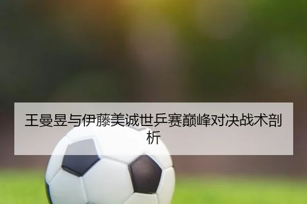 王曼昱与伊藤美诚世乒赛巅峰对决战术剖析